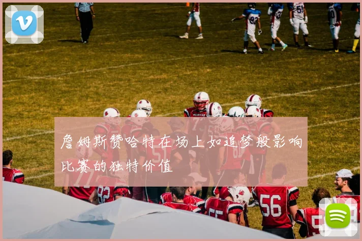 詹姆斯赞哈特在场上如追梦般影响比赛的独特价值